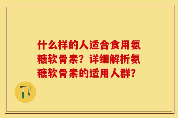 什么样的人适合食用氨糖软骨素？详细解析氨糖软骨素的适用人群？-第1张图片-关节保镖