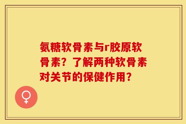 氨糖软骨素与r胶原软骨素？了解两种软骨素对关节的保健作用？-第1张图片-关节保镖