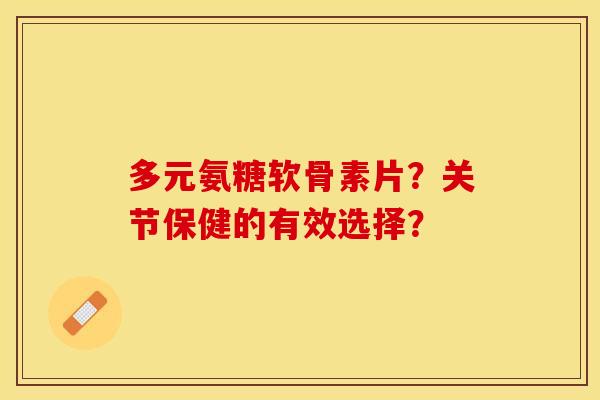 多元氨糖软骨素片？关节保健的有效选择？-第1张图片-关节保镖