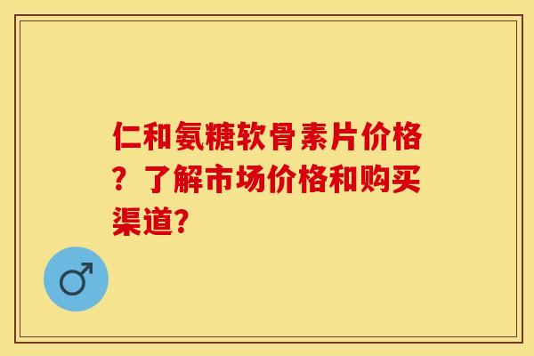 仁和氨糖软骨素片价格？了解市场价格和购买渠道？-第1张图片-关节保镖