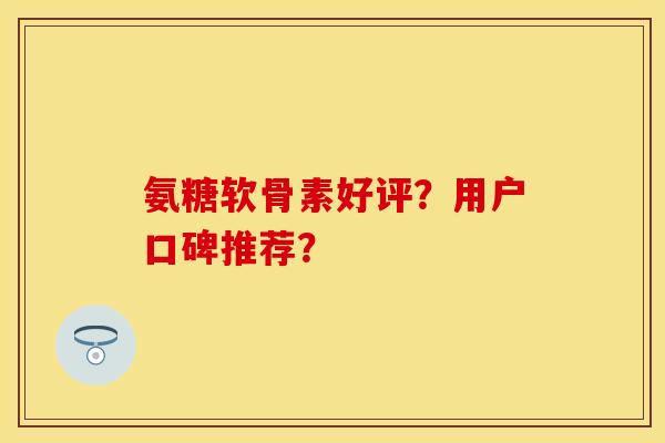 氨糖软骨素好评？用户口碑推荐？-第1张图片-关节保镖