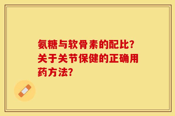 氨糖与软骨素的配比？关于关节保健的正确用药方法？