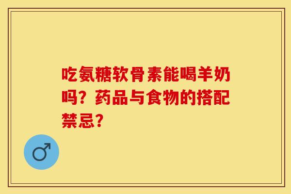 吃氨糖软骨素能喝羊奶吗？药品与食物的搭配禁忌？-第1张图片-关节保镖