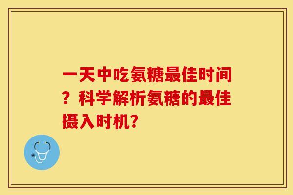 一天中吃氨糖最佳时间？科学解析氨糖的最佳摄入时机？-第1张图片-关节保镖