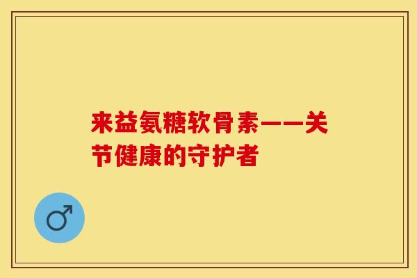 来益氨糖软骨素——关节健康的守护者-第1张图片-关节保镖