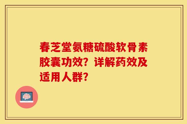春芝堂氨糖硫酸软骨素胶囊功效？详解药效及适用人群？-第1张图片-关节保镖