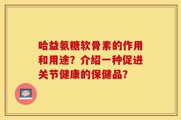 哈益氨糖软骨素的作用和用途？介绍一种促进关节健康的保健品？-第1张图片-关节保镖