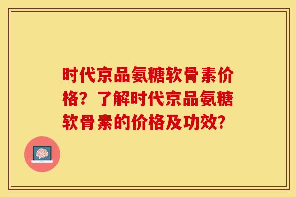 时代京品氨糖软骨素价格？了解时代京品氨糖软骨素的价格及功效？-第1张图片-关节保镖