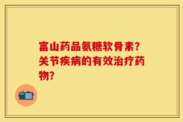 富山药品氨糖软骨素？关节疾病的有效治疗药物？-第1张图片-关节保镖