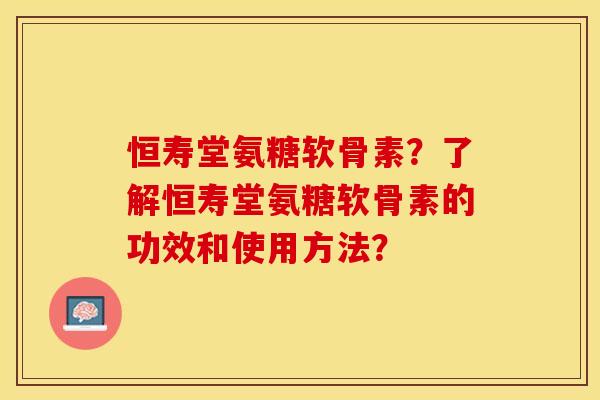 恒寿堂氨糖软骨素？了解恒寿堂氨糖软骨素的功效和使用方法？-第1张图片-关节保镖