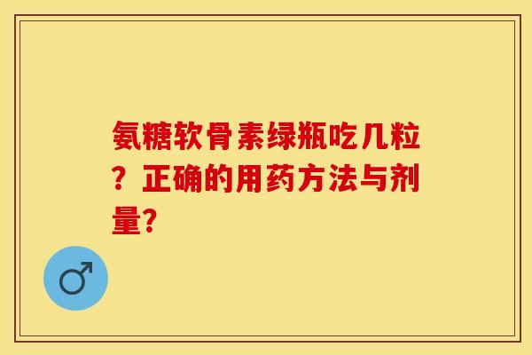 氨糖软骨素绿瓶吃几粒？正确的用药方法与剂量？-第1张图片-关节保镖