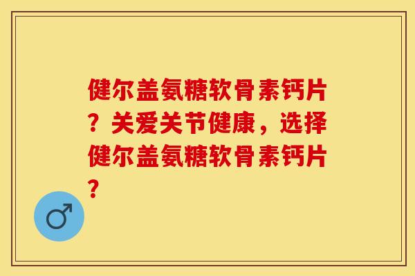 健尔盖氨糖软骨素钙片？关爱关节健康，选择健尔盖氨糖软骨素钙片？-第1张图片-关节保镖