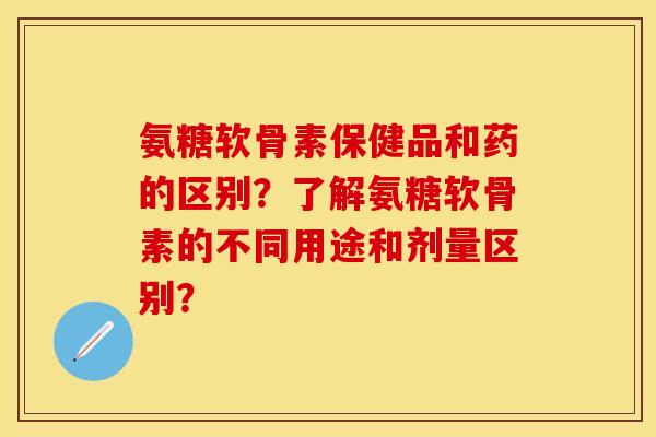 氨糖软骨素保健品和药的区别？了解氨糖软骨素的不同用途和剂量区别？-第1张图片-关节保镖