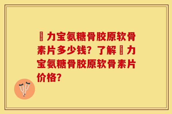 傦力宝氨糖骨胶原软骨素片多少钱？了解傦力宝氨糖骨胶原软骨素片价格？-第1张图片-关节保镖