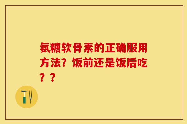 氨糖软骨素的正确服用方法？饭前还是饭后吃？？-第1张图片-关节保镖