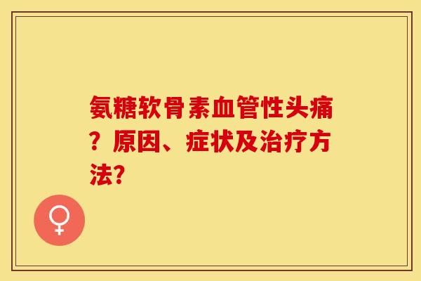 氨糖软骨素血管性头痛？原因、症状及治疗方法？-第1张图片-关节保镖