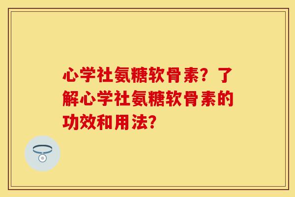 心学社氨糖软骨素？了解心学社氨糖软骨素的功效和用法？-第1张图片-关节保镖
