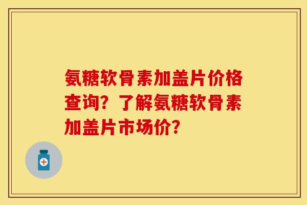 氨糖软骨素加盖片价格查询？了解氨糖软骨素加盖片市场价？-第1张图片-关节保镖