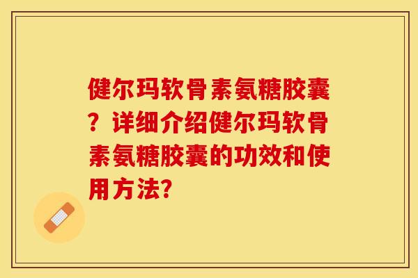 健尔玛软骨素氨糖胶囊？详细介绍健尔玛软骨素氨糖胶囊的功效和使用方法？-第1张图片-关节保镖