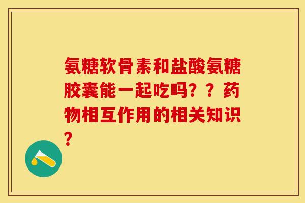 氨糖软骨素和盐酸氨糖胶囊能一起吃吗？？药物相互作用的相关知识？-第1张图片-关节保镖