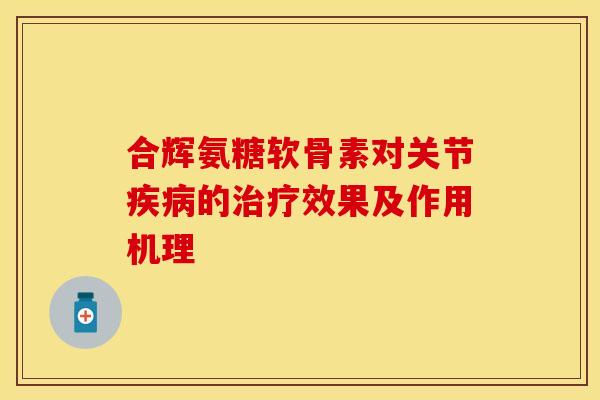 合辉氨糖软骨素对关节疾病的治疗效果及作用机理-第1张图片-关节保镖
