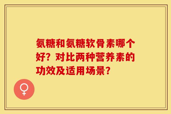 氨糖和氨糖软骨素哪个好？对比两种营养素的功效及适用场景？-第1张图片-关节保镖