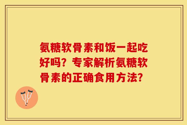 氨糖软骨素和饭一起吃好吗？专家解析氨糖软骨素的正确食用方法？-第1张图片-关节保镖