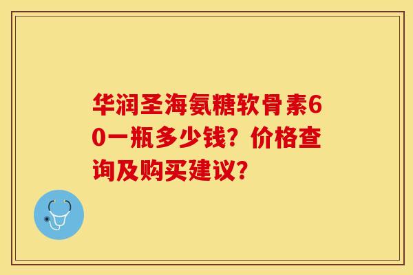 华润圣海氨糖软骨素60一瓶多少钱？价格查询及购买建议？-第1张图片-关节保镖