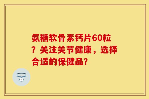 氨糖软骨素钙片60粒？关注关节健康，选择合适的保健品？-第1张图片-关节保镖