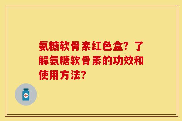 氨糖软骨素红色盒？了解氨糖软骨素的功效和使用方法？-第1张图片-关节保镖