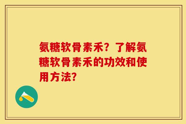 氨糖软骨素禾？了解氨糖软骨素禾的功效和使用方法？-第1张图片-关节保镖
