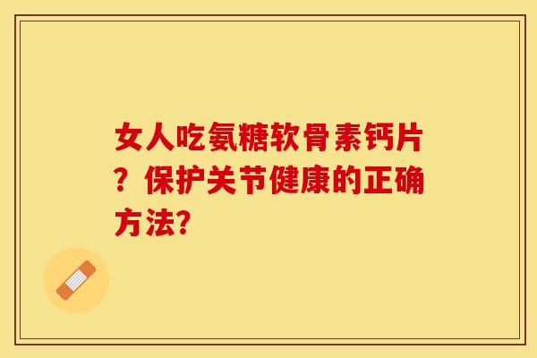 女人吃氨糖软骨素钙片？保护关节健康的正确方法？-第1张图片-关节保镖