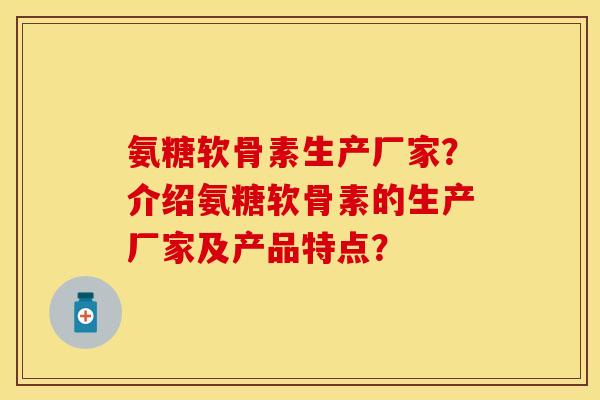 氨糖软骨素生产厂家？介绍氨糖软骨素的生产厂家及产品特点？-第1张图片-关节保镖