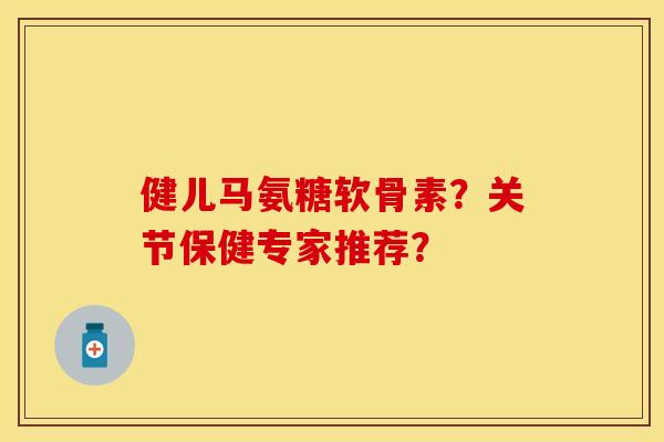 健儿马氨糖软骨素？关节保健专家推荐？-第1张图片-关节保镖