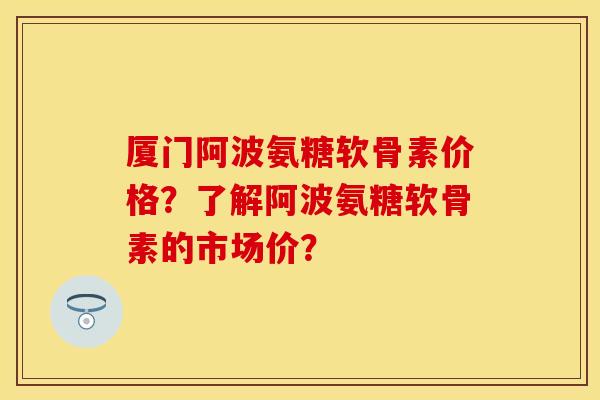 厦门阿波氨糖软骨素价格？了解阿波氨糖软骨素的市场价？-第1张图片-关节保镖