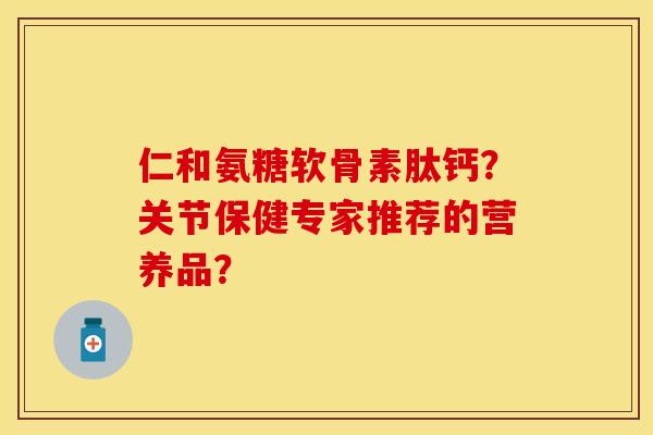 仁和氨糖软骨素肽钙？关节保健专家推荐的营养品？-第1张图片-关节保镖