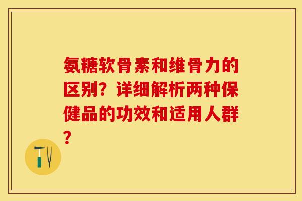 氨糖软骨素和维骨力的区别？详细解析两种保健品的功效和适用人群？-第1张图片-关节保镖