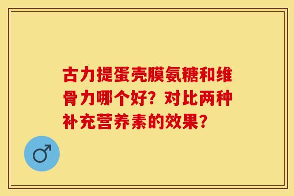 古力提蛋壳膜氨糖和维骨力哪个好？对比两种补充营养素的效果？-第1张图片-关节保镖