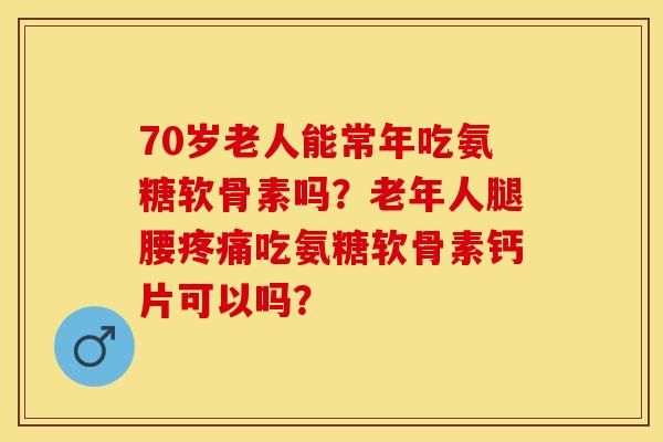 70岁老人能常年吃氨糖软骨素吗？老年人腿腰疼痛吃氨糖软骨素钙片可以吗？-第1张图片-关节保镖