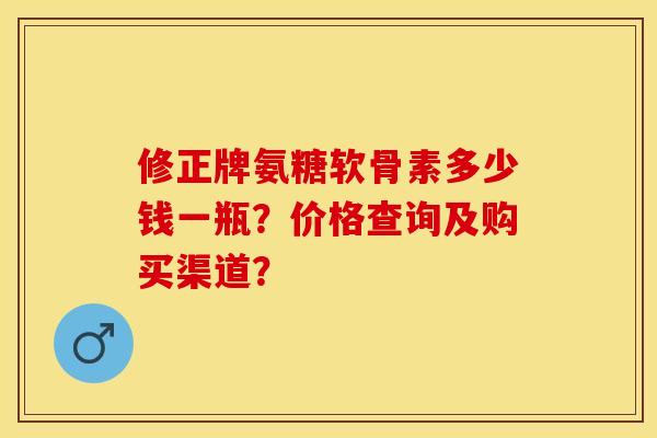 修正牌氨糖软骨素多少钱一瓶？价格查询及购买渠道？-第1张图片-关节保镖