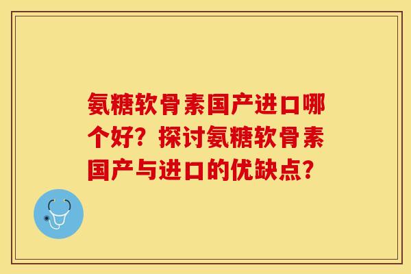 氨糖软骨素国产进口哪个好？探讨氨糖软骨素国产与进口的优缺点？-第1张图片-关节保镖