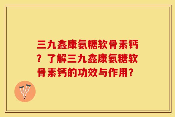 三九鑫康氨糖软骨素钙？了解三九鑫康氨糖软骨素钙的功效与作用？-第1张图片-关节保镖