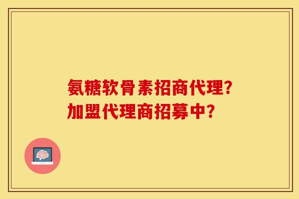 氨糖软骨素招商代理？加盟代理商招募中？-第1张图片-关节保镖