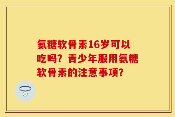 氨糖软骨素16岁可以吃吗？青少年服用氨糖软骨素的注意事项？-第1张图片-关节保镖