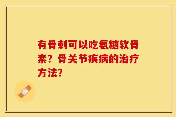 有骨刺可以吃氨糖软骨素？骨关节疾病的治疗方法？-第1张图片-关节保镖