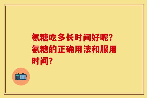 氨糖吃多长时间好呢？氨糖的正确用法和服用时间？-第1张图片-关节保镖