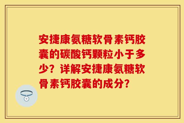 安捷康氨糖软骨素钙胶囊的碳酸钙颗粒小于多少？详解安捷康氨糖软骨素钙胶囊的成分？-第1张图片-关节保镖