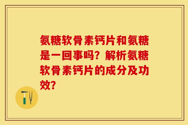 氨糖软骨素钙片和氨糖是一回事吗？解析氨糖软骨素钙片的成分及功效？-第1张图片-关节保镖