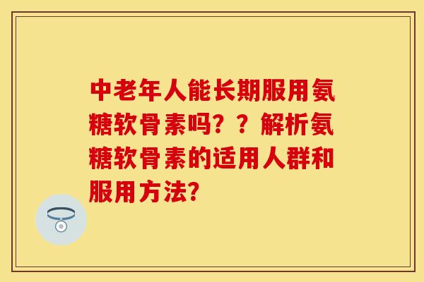 中老年人能长期服用氨糖软骨素吗？？解析氨糖软骨素的适用人群和服用方法？-第1张图片-关节保镖