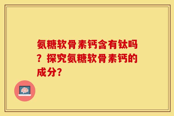 氨糖软骨素钙含有钛吗？探究氨糖软骨素钙的成分？-第1张图片-关节保镖